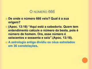 O NÚMERO 666
 De onde o número 666 veio? Qual é a sua
origem?
 (Apoc. 13:18) “Aqui está a sabedoria. Quem tem
entendimento calcule o número da besta, pois é
número de homem. Ora, esse número é
seiscentos e sessenta e seis”.(Apoc. 13:18).
 A astrologia antiga dividiu os céus estrelados
em 36 constelações.
 
