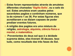 Estas foram representadas através de amuletos
diferentes chamados ‘Sigilla Solis’, ou o selo do
sol. Estes amuletos eram usados pelos
sacerdotes pagãos e continham números, que
ia do número 1 ao 36. Por estas figuras eles
acreditavam e se diziam capazes de poder
predizer eventos futuros.
 A religião dos pagãos era uma mistura de
religião, astrologia, alquimia, ciência física e
mental, e matemática.
 Provenientes do deus sol que é a deidade
suprema deles, eles tiveram 36 deuses. Isso
tudo, como resultado das três fases do Sol.
 