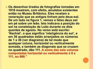  Os desenhos tirados de fotografias tomadas em
1910 mostram, com efeito, amuletos existentes
então no Museu Britânico. Eles revelam a
veneração que os antigos tinham pelo deus-sol.
De um lado na figura 1, vemos o falso deus sol
em pé sobre um leão. Isto indicava a posição do
sol na constelação de Leão durante os dias
quentes de agosto. No verso está escrito:
‘Nachiel’. o que significa ‘inteligência do sol’, e
em 36 quadrados estão arranjados os números
de 1 a 36 (ver diagrama) de tal modo que
qualquer coluna, horizontal ou verticalmente
somada, e também as diagonais que se cruzam
no quadrado, dão 111. A soma das seis colunas
computadas horizontal ou verticalmente é 6 x
111, ou 666.”
 