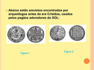  Abaixo estão amuletos encontrados por
arqueólogos antes da era Cristãos, usados
pelos pagãos adoradores do SOL:
Figura 1
Figura 2
 