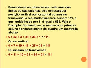  Somando-se os números em cada uma das
linhas ou das colunas, seja em qualquer
posição vertical ou horizontal ou mesmo
transversal o resultado final será sempre 111, o
que multiplicado por 6, é igual a 666. Veja o
Exemplo: Somando-se os números da primeira
coluna horizontalmente do quadro um mostrado
abaixo
 6 + 32 + 3 + 34 + 35 + 1 = 111.
 Ou na vertical
 6 + 7 + 19 + 18 + 25 + 36 = 111
 Ou mesmo na transversal:
 6 + 11 + 16 + 21 + 26 + 31 = 111
 