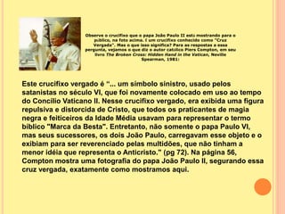 Observe o crucifixo que o papa João Paulo II está mostrando para o
público, na foto acima. É um crucifixo conhecido como "Cruz
Vergada". Mas o que isso significa? Para as respostas a essa
pergunta, vejamos o que diz o autor católico Piers Compton, em seu
livro The Broken Cross: Hidden Hand in the Vatican, Neville
Spearman, 1981:
Este crucifixo vergado é “... um símbolo sinistro, usado pelos
satanistas no século VI, que foi novamente colocado em uso ao tempo
do Concílio Vaticano II. Nesse crucifixo vergado, era exibida uma figura
repulsiva e distorcida de Cristo, que todos os praticantes de magia
negra e feiticeiros da Idade Média usavam para representar o termo
bíblico "Marca da Besta". Entretanto, não somente o papa Paulo VI,
mas seus sucessores, os dois João Paulo, carregavam esse objeto e o
exibiam para ser reverenciado pelas multidões, que não tinham a
menor idéia que representa o Anticristo." (pg 72). Na página 56,
Compton mostra uma fotografia do papa João Paulo II, segurando essa
cruz vergada, exatamente como mostramos aqui.
 