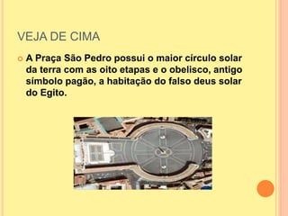 VEJA DE CIMA
 A Praça São Pedro possui o maior círculo solar
da terra com as oito etapas e o obelisco, antigo
símbolo pagão, a habitação do falso deus solar
do Egito.
 