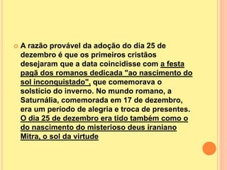  A razão provável da adoção do dia 25 de
dezembro é que os primeiros cristãos
desejaram que a data coincidisse com a festa
pagã dos romanos dedicada "ao nascimento do
sol inconquistado", que comemorava o
solstício do inverno. No mundo romano, a
Saturnália, comemorada em 17 de dezembro,
era um período de alegria e troca de presentes.
O dia 25 de dezembro era tido também como o
do nascimento do misterioso deus iraniano
Mitra, o sol da virtude
 