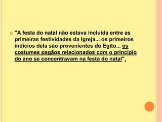  "A festa do natal não estava incluída entre as
primeiras festividades da Igreja... os primeiros
indícios dela são provenientes do Egito... os
costumes pagãos relacionados com o princípio
do ano se concentravam na festa do natal".
 