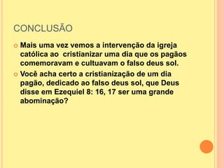 CONCLUSÃO
 Mais uma vez vemos a intervenção da igreja
católica ao cristianizar uma dia que os pagãos
comemoravam e cultuavam o falso deus sol.
 Você acha certo a cristianização de um dia
pagão, dedicado ao falso deus sol, que Deus
disse em Ezequiel 8: 16, 17 ser uma grande
abominação?
 