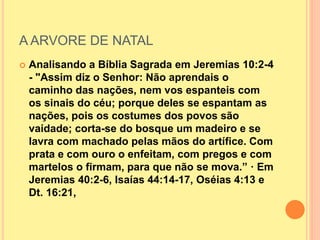 A ARVORE DE NATAL
 Analisando a Bíblia Sagrada em Jeremias 10:2-4
- "Assim diz o Senhor: Não aprendais o
caminho das nações, nem vos espanteis com
os sinais do céu; porque deles se espantam as
nações, pois os costumes dos povos são
vaidade; corta-se do bosque um madeiro e se
lavra com machado pelas mãos do artífice. Com
prata e com ouro o enfeitam, com pregos e com
martelos o firmam, para que não se mova.” · Em
Jeremias 40:2-6, Isaías 44:14-17, Oséias 4:13 e
Dt. 16:21,
 