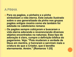 A PINHA
 Para os pagãos, o pinheiro e a pinha
simbolizam a vida eterna. Este estudo ilustrado
sobre o uso generalizado da pinha nos grupos
pagãos antigos mostra como ela também foi
adotada no catolicismo romano
 Os pagãos sempre cobiçaram e buscaram a
vida eterna adorando e reverenciando diversos
objetos encontrados na natureza. Esse tipo de
adoração é claro, cumpre a definição bíblica do
paganismo. Veja: "Pois mudaram a verdade de
Deus em mentira, e honraram e serviram mais a
criatura do que o Criador, que é bendito
eternamente. Amém." [Romanos 1:25]
 