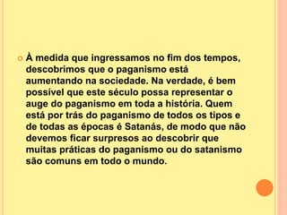  À medida que ingressamos no fim dos tempos,
descobrimos que o paganismo está
aumentando na sociedade. Na verdade, é bem
possível que este século possa representar o
auge do paganismo em toda a história. Quem
está por trás do paganismo de todos os tipos e
de todas as épocas é Satanás, de modo que não
devemos ficar surpresos ao descobrir que
muitas práticas do paganismo ou do satanismo
são comuns em todo o mundo.
 