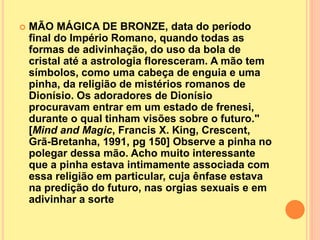  MÃO MÁGICA DE BRONZE, data do período
final do Império Romano, quando todas as
formas de adivinhação, do uso da bola de
cristal até a astrologia floresceram. A mão tem
símbolos, como uma cabeça de enguia e uma
pinha, da religião de mistérios romanos de
Dionísio. Os adoradores de Dionísio
procuravam entrar em um estado de frenesi,
durante o qual tinham visões sobre o futuro."
[Mind and Magic, Francis X. King, Crescent,
Grã-Bretanha, 1991, pg 150] Observe a pinha no
polegar dessa mão. Acho muito interessante
que a pinha estava intimamente associada com
essa religião em particular, cuja ênfase estava
na predição do futuro, nas orgias sexuais e em
adivinhar a sorte
 