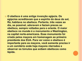  O obelisco é uma antiga invenção egípcia. Os
egípcios acreditavam que o espírito do deus do sol,
Rá, habitava no obelisco. Portanto, três vezes ao
dia, se possível, adoravam e faziam preces ao
obelisco, sempre voltados para o oriente. O maior
obelisco no mundo é o monumento a Washington,
na capital norte-americana. Esse monumento foi
criado pelos maçons em homenagem ao primeiro
presidente dos EUA. Para ver como o obelisco é
importante para os maçons, você somente precisa ir
a um cemitério onde haja maçons nterrados e
observar os túmulos que exibem obeliscos como
lápide.
 