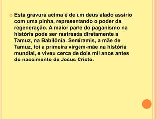  Esta gravura acima é de um deus alado assírio
com uma pinha, representando o poder da
regeneração. A maior parte do paganismo na
história pode ser rastreada diretamente a
Tamuz, na Babilônia. Semíramis, a mãe de
Tamuz, foi a primeira virgem-mãe na história
mundial, e viveu cerca de dois mil anos antes
do nascimento de Jesus Cristo.
 
