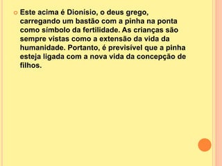  Este acima é Dionísio, o deus grego,
carregando um bastão com a pinha na ponta
como símbolo da fertilidade. As crianças são
sempre vistas como a extensão da vida da
humanidade. Portanto, é previsível que a pinha
esteja ligada com a nova vida da concepção de
filhos.
 