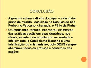 CONCLUSÃO
 A gravura acima a direita do papa, é a da maior
pinha do mundo, localizada na Basílica de São
Pedro, no Vaticano, chamada, o Pátio da Pinha.
 O Catolicismo romano incorporou elementos
das práticas pagãs em suas doutrinas, nos
rituais, na arte e na arquitetura, na verdade e
infelizmente, o Catolicismo Romano é uma
falsificação do cristianismo, pois DEUS sempre
abominou todas as práticas e costumes dos
pagãos
 