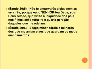  (Êxodo 20:5) - Não te encurvarás a elas nem as
servirás; porque eu, o SENHOR teu Deus, sou
Deus zeloso, que visito a iniqüidade dos pais
nos filhos, até a terceira e quarta geração
daqueles que me odeiam.
 (Êxodo 20:6) - E faço misericórdia a milhares
dos que me amam e aos que guardam os meus
mandamentos
 