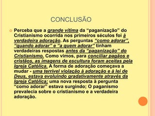CONCLUSÃO
 Perceba que a grande vítima da “paganização” do
Cristianismo ocorrida nos primeiros séculos foi à
verdadeira adoração. As perguntas “como adorar”,
“quando adorar” e “a quem adorar” tinham
verdadeiras respostas antes da “paganização” do
Cristianismo. Como vimos, para conciliar pagãos e
cristãos, as imagens de escultura foram aceitas pela
Igreja Católica. A forma de adoração começava a
mudar - uma terrível violação à adoração e à lei de
Deus, estava evoluindo gradativamente através da
Igreja Católica; uma nova resposta à pergunta
“como adorar” estava surgindo; O paganismo
prevalecia sobre o cristianismo e a verdadeira
adoração.
 