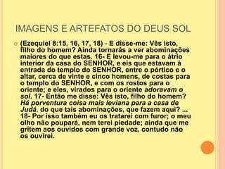 IMAGENS E ARTEFATOS DO DEUS SOL
 (Ezequiel 8:15, 16, 17, 18) - E disse-me: Vês isto,
filho do homem? Ainda tornarás a ver abominações
maiores do que estas. 16- E levou-me para o átrio
interior da casa do SENHOR, e eis que estavam à
entrada do templo do SENHOR, entre o pórtico e o
altar, cerca de vinte e cinco homens, de costas para
o templo do SENHOR, e com os rostos para o
oriente; e eles, virados para o oriente adoravam o
sol. 17- Então me disse: Vês isto, filho do homem?
Há porventura coisa mais leviana para a casa de
Judá, do que tais abominações, que fazem aqui? ...
18- Por isso também eu os tratarei com furor; o meu
olho não poupará, nem terei piedade; ainda que me
gritem aos ouvidos com grande voz, contudo não
os ouvirei.
 