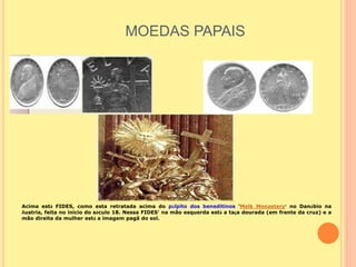 MOEDAS PAPAIS
Acima está FIDES, como esta retratada acima do púlpito dos beneditinos 'Melk Monastery' no Danúbio na
Áustria, feita no inicio do século 18. Nessa FIDES' na mão esquerda está a taça dourada (em frente da cruz) e a
mão direita da mulher está a imagem pagã do sol.
 