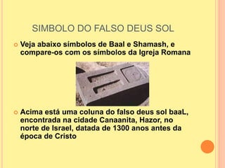 SIMBOLO DO FALSO DEUS SOL
 Veja abaixo símbolos de Baal e Shamash, e
compare-os com os símbolos da Igreja Romana
 Acima está uma coluna do falso deus sol baaL,
encontrada na cidade Canaanita, Hazor, no
norte de Israel, datada de 1300 anos antes da
época de Cristo
 