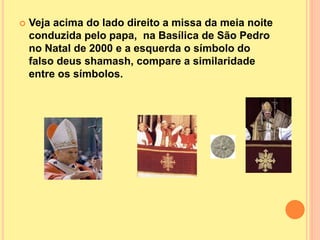  Veja acima do lado direito a missa da meia noite
conduzida pelo papa, na Basílica de São Pedro
no Natal de 2000 e a esquerda o símbolo do
falso deus shamash, compare a similaridade
entre os símbolos.
 