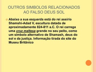 OUTROS SIMBOLOS RELACIONADOS
AO FALSO DEUS SOL
 Abaixo a sua esquerda está do rei assírio
Shamshi-Adad V, escultura datada de
aproximadamente 824-811 a.C. O rei carrega
uma cruz maltesa grande no seu peito, como
um símbolo alternativo de Shamash, deus do
sol e da justiça. Informação tirada do site do
Museu Britânico
 