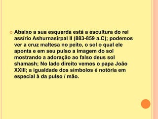  Abaixo a sua esquerda está a escultura do rei
assírio Ashurnasirpal II (883-859 a.C); podemos
ver a cruz maltesa no peito, o sol o qual ele
aponta e em seu pulso a imagem do sol
mostrando a adoração ao falso deus sol
shamash; No lado direito vemos o papa João
XXIII; a igualdade dos símbolos é notória em
especial à da pulso / mão.
 