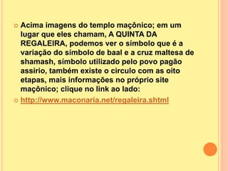  Acima imagens do templo maçônico; em um
lugar que eles chamam, A QUINTA DA
REGALEIRA, podemos ver o símbolo que é a
variação do símbolo de baal e a cruz maltesa de
shamash, símbolo utilizado pelo povo pagão
assírio, também existe o circulo com as oito
etapas, mais informações no próprio site
maçônico; clique no link ao lado:
 http://www.maconaria.net/regaleira.shtml
 