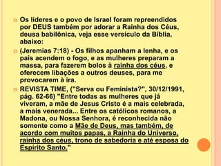  Os líderes e o povo de Israel foram repreendidos
por DEUS também por adorar a Rainha dos Céus,
deusa babilônica, veja esse versículo da Bíblia,
abaixo:
 (Jeremias 7:18) - Os filhos apanham a lenha, e os
pais acendem o fogo, e as mulheres preparam a
massa, para fazerem bolos à rainha dos céus, e
oferecem libações a outros deuses, para me
provocarem à ira.
 REVISTA TIME, ("Serva ou Feminista?", 30/12/1991,
pág. 62-66) "Entre todas as mulheres que já
viveram, a mãe de Jesus Cristo é a mais celebrada,
a mais venerada... Entre os católicos romanos, a
Madona, ou Nossa Senhora, é reconhecida não
somente como a Mãe de Deus, mas também, de
acordo com muitos papas, a Rainha do Universo,
rainha dos céus, trono de sabedoria e até esposa do
Espírito Santo."
 