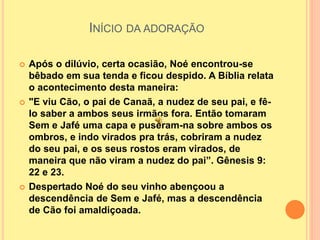 INÍCIO DA ADORAÇÃO
 Após o dilúvio, certa ocasião, Noé encontrou-se
bêbado em sua tenda e ficou despido. A Bíblia relata
o acontecimento desta maneira:
 "E viu Cão, o pai de Canaã, a nudez de seu pai, e fê-
lo saber a ambos seus irmãos fora. Então tomaram
Sem e Jafé uma capa e puseram-na sobre ambos os
ombros, e indo virados pra trás, cobriram a nudez
do seu pai, e os seus rostos eram virados, de
maneira que não viram a nudez do pai”. Gênesis 9:
22 e 23.
 Despertado Noé do seu vinho abençoou a
descendência de Sem e Jafé, mas a descendência
de Cão foi amaldiçoada.
 