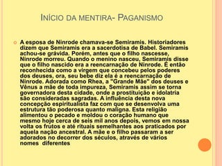 INÍCIO DA MENTIRA- PAGANISMO
 A esposa de Ninrode chamava-se Semiramis. Historiadores
dizem que Semiramis era a sacerdotisa de Babel. Semiramis
achou-se grávida. Porém, antes que o filho nascesse,
Ninrode morreu. Quando o menino nasceu, Semiramis disse
que o filho nascido era a reencarnação de Ninrode. É então
reconhecida como a virgem que concebeu pelos poderes
dos deuses, ora, seu bebe diz ela é a reencarnação de
Ninrode. Adorada como Rhea, a "Grande Mãe" dos deuses e
Vênus a mãe de toda impureza, Semiramis assim se torna
governadora desta cidade, onde a prostituição e idolatria
são consideradas sagradas. A influência desta nova
concepção espiritualista faz com que se desenvolva uma
estrutura tão poderosa quanto maligna. Esta religião
alimentou o pecado e moldou o coração humano que
mesmo hoje cerca de seis mil anos depois, vemos em nossa
volta os frutos e até rituais semelhantes aos praticados por
aquela nação ancestral. A mãe e o filho passaram a ser
adorados no decorrer dos séculos, através de vários
nomes diferentes
 