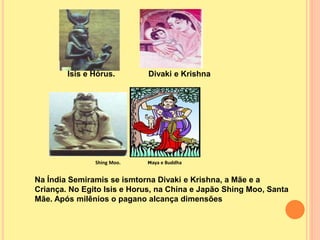 Isis e Hórus. Divaki e Krishna
Shing Moo. Maya e Buddha
Na Índia Semiramis se ismtorna Divaki e Krishna, a Mãe e a
Criança. No Egito Isis e Horus, na China e Japão Shing Moo, Santa
Mãe. Após milênios o pagano alcança dimensões
 