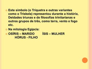  Este símbolo (o Triquetra e outras variantes
como o Triskela) representou durante a história,
Deidades triunas e de filosofias trinitarianas e
outros grupos de três, como terra, vento e fogo
etc.
 Na mitologia Egípcia:
 OSÍRIS – MARIDO ÍSIS – MULHER
HÓRUS - FILHO
 