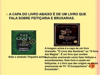  A CAPA DO LIVRO ABAIXO É DE UM LIVRO QUE
FALA SOBRE FEITIÇARIA E BRUXARIAS.
Note o símbolo Triquetra acima.
A imagem acima é a capa de um livro
chamado: "O Livro das Sombras" ou “O livro
das Magias”. É um livro que contém
instruções ensinando como fazer feitiços e
encantamentos. Este livro é usado em
feitiçarias, é o livro que deu origem as séries
americanas de TV “O Companheiro” e “O
Encantado”.
 