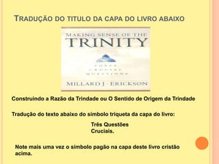TRADUÇÃO DO TITULO DA CAPA DO LIVRO ABAIXO
Construindo a Razão da Trindade ou O Sentido de Origem da Trindade
Tradução do texto abaixo do símbolo triqueta da capa do livro:
Três Questões
Cruciais.
Note mais uma vez o símbolo pagão na capa deste livro cristão
acima.
 