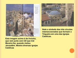Esta imagem acima é do livrinho,
que vem junto com CD que Cid
Moreira fez, quando visitou
Jerusalém. Mostra diversas igrejas
Católicas
Note o símbolo dos três círculos
interseccionados que formam a
Triquetra em uma das Igrejas
Católicas.
 