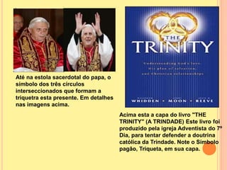 Até na estola sacerdotal do papa, o
símbolo dos três círculos
interseccionados que formam a
triquetra esta presente. Em detalhes
nas imagens acima.
Acima esta a capa do livro "THE
TRINITY" (A TRINDADE) Este livro foi
produzido pela igreja Adventista do 7º
Dia, para tentar defender a doutrina
católica da Trindade. Note o Símbolo
pagão, Triqueta, em sua capa.
 