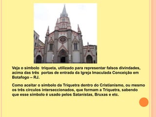 Veja o símbolo triqueta, utilizado para representar falsos divindades,
acima das três portas de entrada da Igreja Imaculada Conceição em
Botafogo – RJ.
Como aceitar o símbolo da Triquetra dentro do Cristianismo, ou mesmo
os três círculos interseccionados, que formam a Triquetra, sabendo
que esse símbolo é usado pelos Satanistas, Bruxas e etc.
 