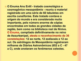    O Enuma Anu Enlil - tratado cosmológico e
    cosmogônico mesopotâmio - reuniu o material
    registrado em uma série de 60 tabuletas em
    escrita cuneiforme. Este tratado contava a
    origem do mundo e era considerado muito
    importante, pelo número enorme de cópias
    encontradas em todas as grandes cidades da
    região, bem como na biblioteca real de Nínive.
    O Enuma, compilado definitivamente no reino
    de Assurbanipal, atesta o reconhecimento de 36
    constelações: 12 ao norte, 12 zodiacais e 12 ao
    sul. Os astrólogos da Mesopotâmia registraram
    milhares de Diários Astronômicos (652 a C - 47
    a C), onde anotaram os fenômenos celestes.
 