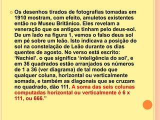    Os desenhos tirados de fotografias tomadas em
    1910 mostram, com efeito, amuletos existentes
    então no Museu Britânico. Eles revelam a
    veneração que os antigos tinham pelo deus-sol.
    De um lado na figura 1, vemos o falso deus sol
    em pé sobre um leão. Isto indicava a posição do
    sol na constelação de Leão durante os dias
    quentes de agosto. No verso está escrito:
    „Nachiel‟. o que significa „inteligência do sol‟, e
    em 36 quadrados estão arranjados os números
    de 1 a 36 (ver diagrama) de tal modo que
    qualquer coluna, horizontal ou verticalmente
    somada, e também as diagonais que se cruzam
    no quadrado, dão 111. A soma das seis colunas
    computadas horizontal ou verticalmente é 6 x
    111, ou 666.”
 