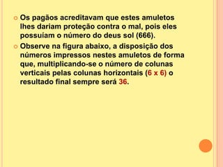  Os pagãos acreditavam que estes amuletos
  lhes dariam proteção contra o mal, pois eles
  possuíam o número do deus sol (666).
 Observe na figura abaixo, a disposição dos
  números impressos nestes amuletos de forma
  que, multiplicando-se o número de colunas
  verticais pelas colunas horizontais (6 x 6) o
  resultado final sempre será 36.
 