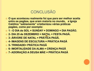 CONCLUSÃO
   O que aconteceu realmente foi que para ser melhor aceita
    entre os pagãos, que eram maioria no mundo, a Igreja
    Católica “sabiamente” cristianizou várias práticas
    pagães, como por exemplo:
   1 - O DIA do SOL = SUNDAY = DOMINGO = DIA PAGÃO.
   2- DIA 25 de DEZEMBRO = NATAL = FESTA PAGÃ.
   3- ÁRVORE DE NATAL = PRÁTICA PAGÃ.
   4- IMAGENS DE ESCULTURA = PRÁTICA PAGÃ
   5- TRINDADE= PRÁTICA PAGÃ
   6- IMORTALIDADE DA ALMA = CRENÇA PAGÃ
   7- ADORAÇÃO A DEUSA MÃE = PRÁTICA PAGÃ
 
