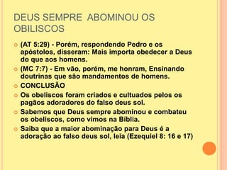 DEUS SEMPRE ABOMINOU OS
OBILISCOS
   (AT 5:29) - Porém, respondendo Pedro e os
    apóstolos, disseram: Mais importa obedecer a Deus
    do que aos homens.
   (MC 7:7) - Em vão, porém, me honram, Ensinando
    doutrinas que são mandamentos de homens.
   CONCLUSÃO
   Os obeliscos foram criados e cultuados pelos os
    pagãos adoradores do falso deus sol.
   Sabemos que Deus sempre abominou e combateu
    os obeliscos, como vimos na Bíblia.
   Saiba que a maior abominação para Deus é a
    adoração ao falso deus sol, leia (Ezequiel 8: 16 e 17)
 