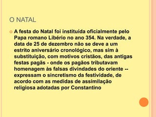 O NATAL
   A festa do Natal foi instituída oficialmente pelo
    Papa romano Libério no ano 354. Na verdade, a
    data de 25 de dezembro não se deve a um
    estrito aniversário cronológico, mas sim à
    substituição, com motivos cristãos, das antigas
    festas pagãs - onde os pagãos tributavam
    homenagem às falsas divindades do oriente --
    expressam o sincretismo da festividade, de
    acordo com as medidas de assimilação
    religiosa adotadas por Constantino
 