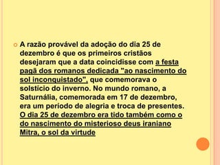    A razão provável da adoção do dia 25 de
    dezembro é que os primeiros cristãos
    desejaram que a data coincidisse com a festa
    pagã dos romanos dedicada "ao nascimento do
    sol inconquistado", que comemorava o
    solstício do inverno. No mundo romano, a
    Saturnália, comemorada em 17 de dezembro,
    era um período de alegria e troca de presentes.
    O dia 25 de dezembro era tido também como o
    do nascimento do misterioso deus iraniano
    Mitra, o sol da virtude
 