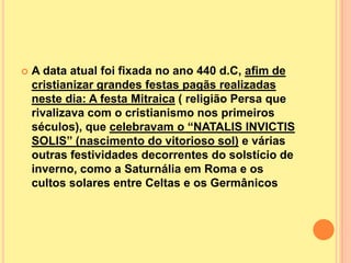    A data atual foi fixada no ano 440 d.C, afim de
    cristianizar grandes festas pagãs realizadas
    neste dia: A festa Mitraica ( religião Persa que
    rivalizava com o cristianismo nos primeiros
    séculos), que celebravam o “NATALIS INVICTIS
    SOLIS” (nascimento do vitorioso sol) e várias
    outras festividades decorrentes do solstício de
    inverno, como a Saturnália em Roma e os
    cultos solares entre Celtas e os Germânicos
 