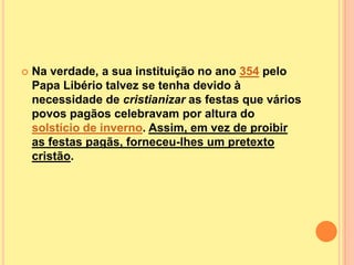    Na verdade, a sua instituição no ano 354 pelo
    Papa Libério talvez se tenha devido à
    necessidade de cristianizar as festas que vários
    povos pagãos celebravam por altura do
    solstício de inverno. Assim, em vez de proibir
    as festas pagãs, forneceu-lhes um pretexto
    cristão.
 