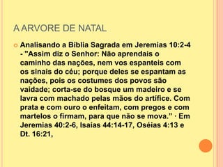 A ARVORE DE NATAL
   Analisando a Bíblia Sagrada em Jeremias 10:2-4
    - "Assim diz o Senhor: Não aprendais o
    caminho das nações, nem vos espanteis com
    os sinais do céu; porque deles se espantam as
    nações, pois os costumes dos povos são
    vaidade; corta-se do bosque um madeiro e se
    lavra com machado pelas mãos do artífice. Com
    prata e com ouro o enfeitam, com pregos e com
    martelos o firmam, para que não se mova.” · Em
    Jeremias 40:2-6, Isaías 44:14-17, Oséias 4:13 e
    Dt. 16:21,
 