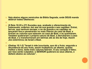    Veja abaixo alguns versículos da Bíblia Sagrada, onde DEUS manda
    destruir todos Obeliscos:

   (II Reis 10:25 a 27) Sucedeu que, acabado o oferecimento do
    holocausto, ordenou Jeú aos da sua guarda e aos capitães: Entrai,
    feri-os, que nenhum escape; e os da guarda e os capitães os
    lançaram fora e penetraram no mais interior da casa de Baal, e
    tiraram as colunas que estavam na casa de Baal, e as queimaram.
    Também quebraram a própria coluna de Baal, e derrubaram a casa
    de Baal, e a transformaram em latrinas até ao dia de hoje. Assim
    Jeú exterminou de Israel a Baal.

   (Oséias 10:1-2) "Israel é vide luxuriante, que dá o fruto; segundo a
    abundância do seu fruto, assim multiplicou os altares; quanto
    melhor a terra, tanto mais colunas fizeram. O seu coração é falso;
    por isso serão culpados; o SENHOR quebrará os seus altares, e
    deitará abaixo as colunas”.
 