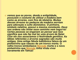    vemos que os povos, desde a antigüidade,
    possuíam o costume de utilizar a madeira bem
    como as árvores, com fins de idolatria. Muitas
    dessas árvores ou pedaços de madeira serviam
    para adoração e culto doméstico. O pinheiro,
    símbolo natalino, possui a mesma conotação. Deus
    nos ordena não imitar esse caminho nem segui-lo!
    Certas pessoas se enganam ao pensar que isso
    significa que não faz mal ter uma árvore de Natal.
    Com ela nos associamos à festividade gentílica. As
    idéias referentes a árvores sagradas são muito
    antigas. Uma antiga fábula babilônica falava de um
    pinheirinho que nasceu de um tronco morto. O
    velho tronco simbolizava Ninrode morto e o novo
    pinheirinho que Ninrode tinha vindo viver
    novamente em Tamuz!
 