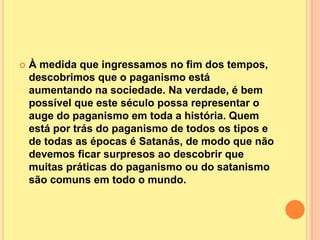    À medida que ingressamos no fim dos tempos,
    descobrimos que o paganismo está
    aumentando na sociedade. Na verdade, é bem
    possível que este século possa representar o
    auge do paganismo em toda a história. Quem
    está por trás do paganismo de todos os tipos e
    de todas as épocas é Satanás, de modo que não
    devemos ficar surpresos ao descobrir que
    muitas práticas do paganismo ou do satanismo
    são comuns em todo o mundo.
 